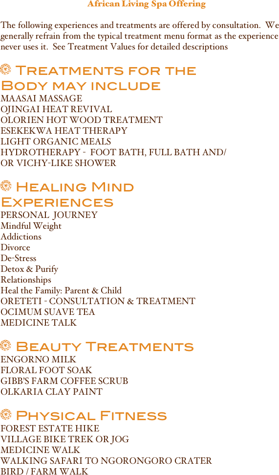 African Living Spa Offering
The following experiences and treatments are offered by consultation.  We generally refrain from the typical treatment menu format as the experience never uses it.  See Treatment Values for detailed descriptions ￼
￼  Treatments for the Body may includeMAASAI MASSAGEOJINGAI HEAT REVIVALOLORIEN HOT WOOD TREATMENT
ESEKEKWA HEAT THERAPYLIGHT ORGANIC MEALS 
HYDROTHERAPY -  FOOT BATH, FULL BATH AND/OR VICHY-LIKE SHOWER
￼  Healing Mind ExperiencesPERSONAL  JOURNEY
Mindful WeightAddictionsDivorceDe-StressDetox & PurifyRelationshipsHeal the Family: Parent & ChildORETETI - CONSULTATION & TREATMENTOCIMUM SUAVE TEAMEDICINE TALK
￼  Beauty TreatmentsENGORNO MILKFLORAL FOOT SOAKGIBB’S FARM COFFEE SCRUBOLKARIA CLAY PAINT
￼  Physical FitnessFOREST ESTATE HIKEVILLAGE BIKE TREK OR JOGMEDICINE WALKWALKING SAFARI TO NGORONGORO CRATERBIRD / FARM WALK